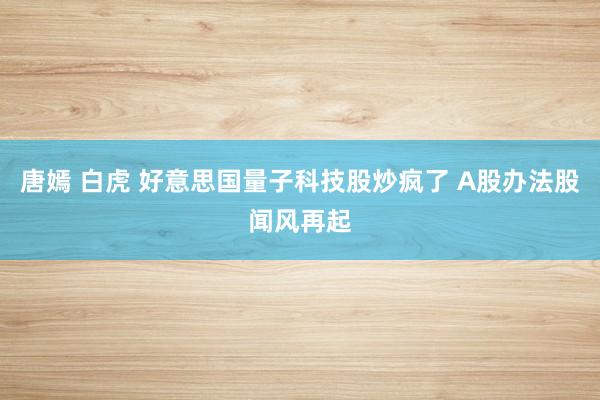 唐嫣 白虎 好意思国量子科技股炒疯了 A股办法股闻风再起