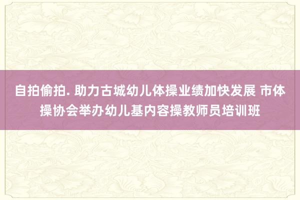 自拍偷拍. 助力古城幼儿体操业绩加快发展 市体操协会举办幼儿基内容操教师员培训班