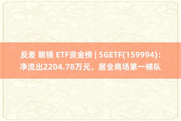 反差 眼镜 ETF资金榜 | 5GETF(159994)：净流出2204.78万元，居全商场第一梯队