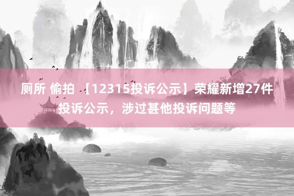 厕所 偷拍 【12315投诉公示】荣耀新增27件投诉公示，涉过甚他投诉问题等