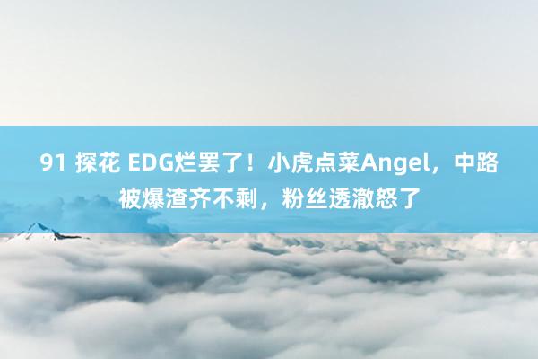 91 探花 EDG烂罢了！小虎点菜Angel，中路被爆渣齐不剩，粉丝透澈怒了