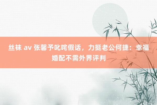 丝袜 av 张馨予叱咤假话，力挺老公何捷：幸福婚配不需外界评判