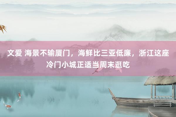 文爱 海景不输厦门，海鲜比三亚低廉，浙江这座冷门小城正适当周末逛吃