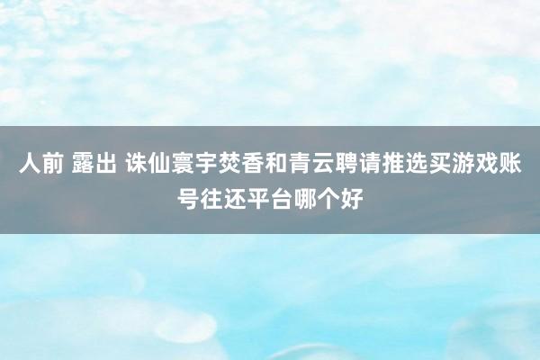 人前 露出 诛仙寰宇焚香和青云聘请推选买游戏账号往还平台哪个好