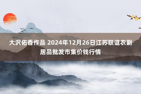 大沢佑香作品 2024年12月26日江苏联谊农副居品批发市集价钱行情