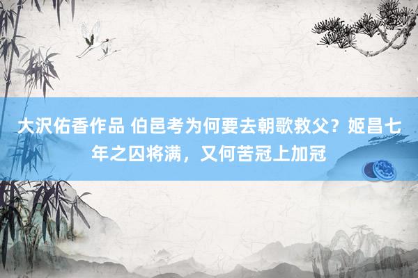 大沢佑香作品 伯邑考为何要去朝歌救父？姬昌七年之囚将满，又何苦冠上加冠