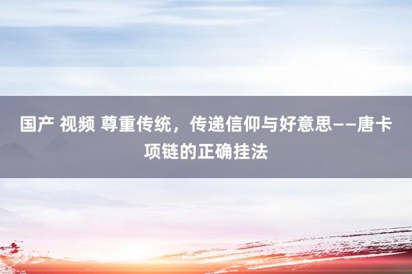 国产 视频 尊重传统，传递信仰与好意思——唐卡项链的正确挂法