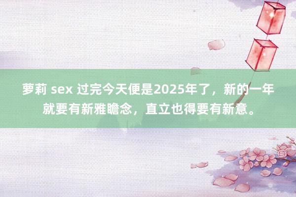 萝莉 sex 过完今天便是2025年了，新的一年就要有新雅瞻念，直立也得要有新意。