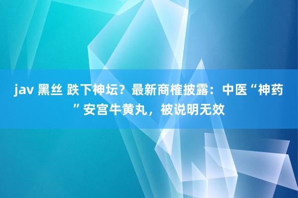 jav 黑丝 跌下神坛？最新商榷披露：中医“神药”安宫牛黄丸，被说明无效