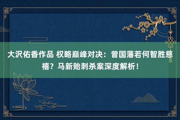 大沢佑香作品 权略巅峰对决：曾国藩若何智胜慈禧？马新贻刺杀案深度解析！