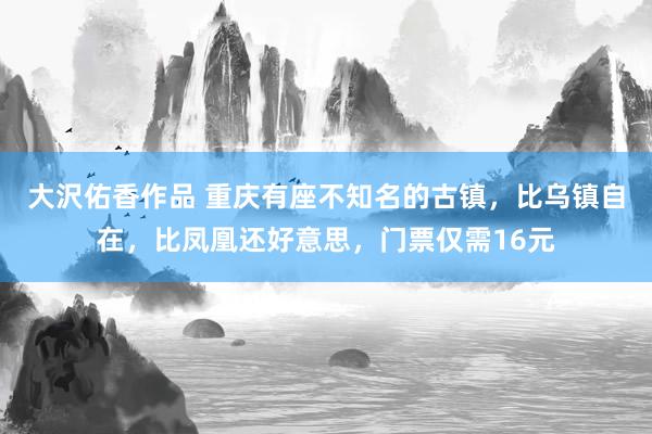 大沢佑香作品 重庆有座不知名的古镇，比乌镇自在，比凤凰还好意思，门票仅需16元