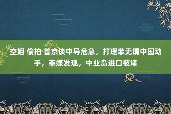 空姐 偷拍 普京谈中导危急，打理菲无谓中国动手，菲媒发现，中业岛进口被堵