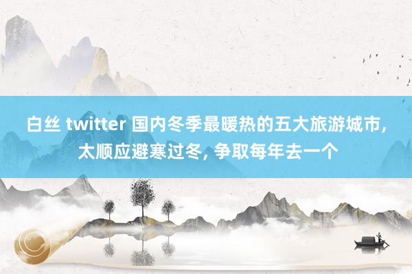 白丝 twitter 国内冬季最暖热的五大旅游城市， 太顺应避寒过冬， 争取每年去一个