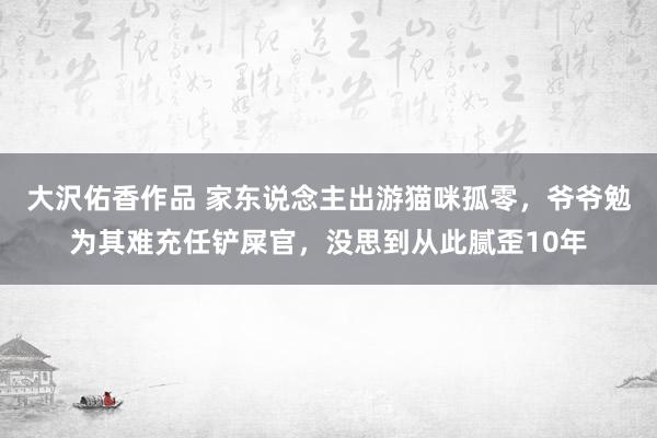 大沢佑香作品 家东说念主出游猫咪孤零，爷爷勉为其难充任铲屎官，没思到从此腻歪10年