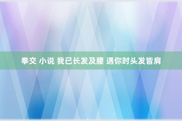 拳交 小说 我已长发及腰 遇你时头发皆肩