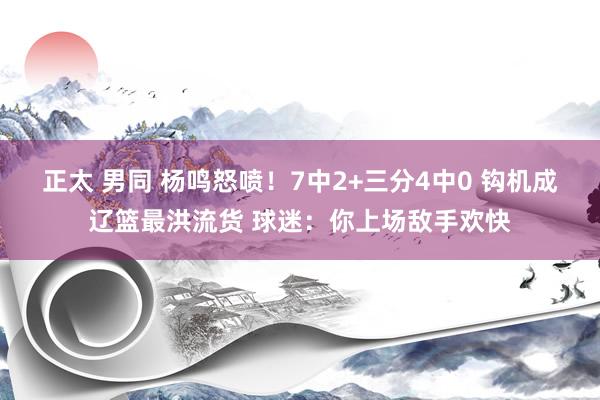 正太 男同 杨鸣怒喷！7中2+三分4中0 钩机成辽篮最洪流货 球迷：你上场敌手欢快